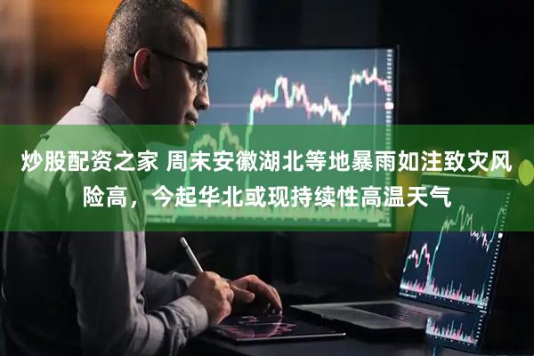 炒股配资之家 周末安徽湖北等地暴雨如注致灾风险高，今起华北或现持续性高温天气