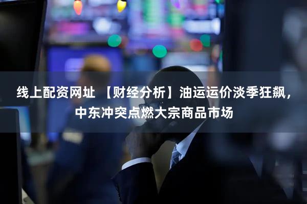 线上配资网址 【财经分析】油运运价淡季狂飙，中东冲突点燃大宗商品市场