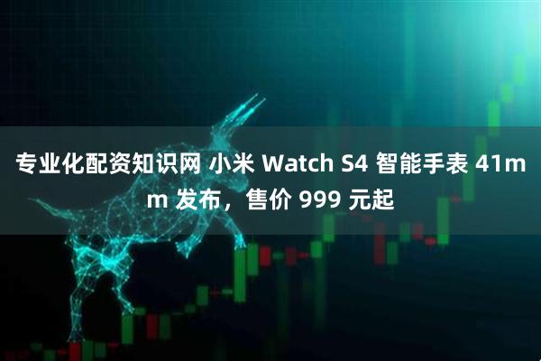 专业化配资知识网 小米 Watch S4 智能手表 41mm 发布，售价 999 元起