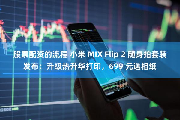 股票配资的流程 小米 MIX Flip 2 随身拍套装发布：升级热升华打印，699 元送相纸