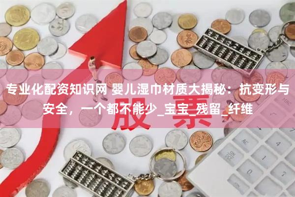 专业化配资知识网 婴儿湿巾材质大揭秘：抗变形与安全，一个都不能少_宝宝_残留_纤维