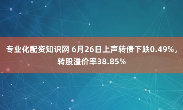 专业化配资知识网 6月26日上声转债下跌0.49%，转股溢价率38.85%