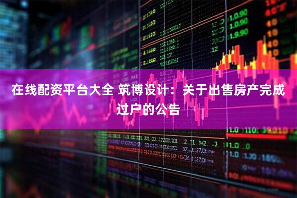 在线配资平台大全 筑博设计：关于出售房产完成过户的公告