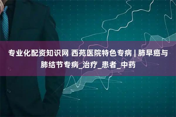 专业化配资知识网 西苑医院特色专病 | 肺早癌与肺结节专病_治疗_患者_中药