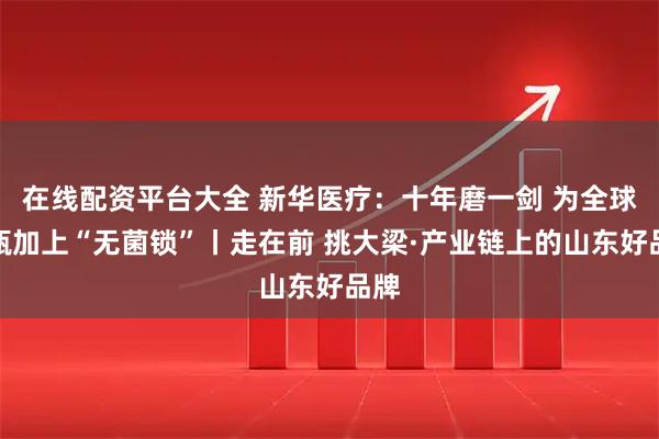在线配资平台大全 新华医疗：十年磨一剑 为全球药瓶加上“无菌锁”丨走在前 挑大梁·产业链上的山东好品牌