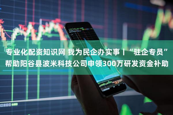 专业化配资知识网 我为民企办实事丨“驻企专员”帮助阳谷县波米科技公司申领300万研发资金补助
