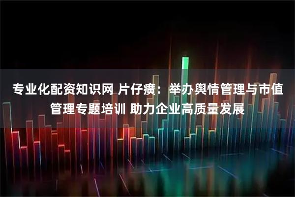 专业化配资知识网 片仔癀：举办舆情管理与市值管理专题培训 助力企业高质量发展