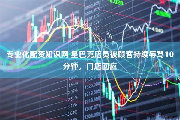 专业化配资知识网 星巴克店员被顾客持续辱骂10分钟，门店回应