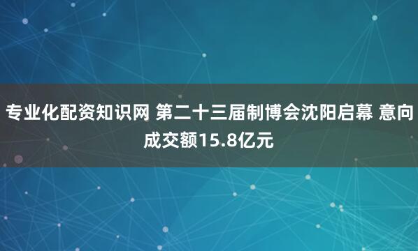 专业化配资知识网 第二十三届制博会沈阳启幕 意向成交额15.8亿元