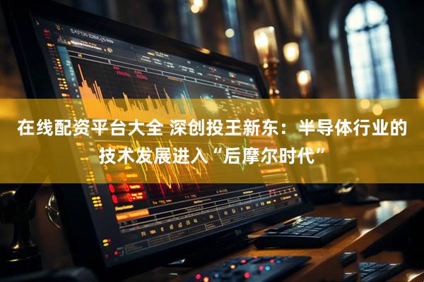 在线配资平台大全 深创投王新东：半导体行业的技术发展进入“后摩尔时代”