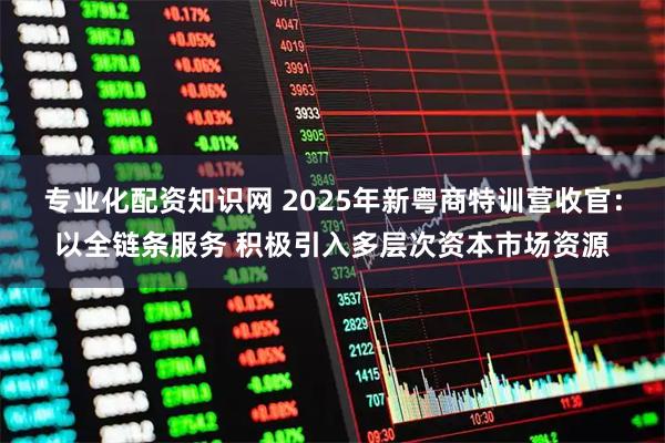 专业化配资知识网 2025年新粤商特训营收官：以全链条服务 积极引入多层次资本市场资源
