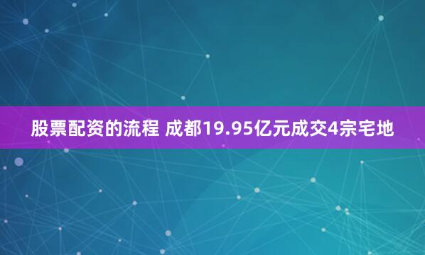股票配资的流程 成都19.95亿元成交4宗宅地