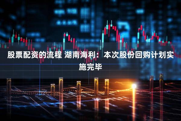 股票配资的流程 湖南海利：本次股份回购计划实施完毕