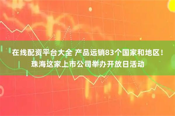 在线配资平台大全 产品远销83个国家和地区！珠海这家上市公司举办开放日活动