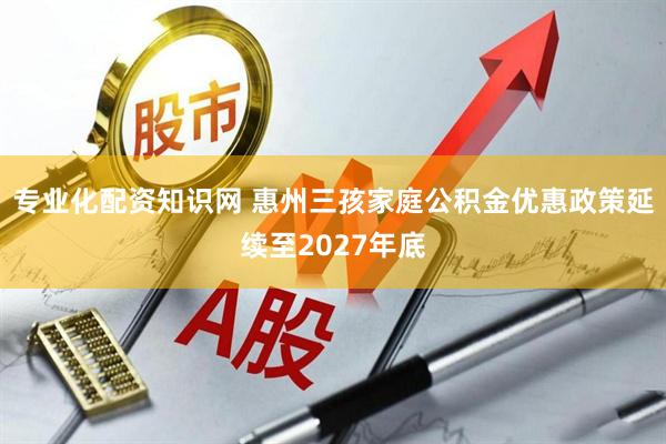 专业化配资知识网 惠州三孩家庭公积金优惠政策延续至2027年底