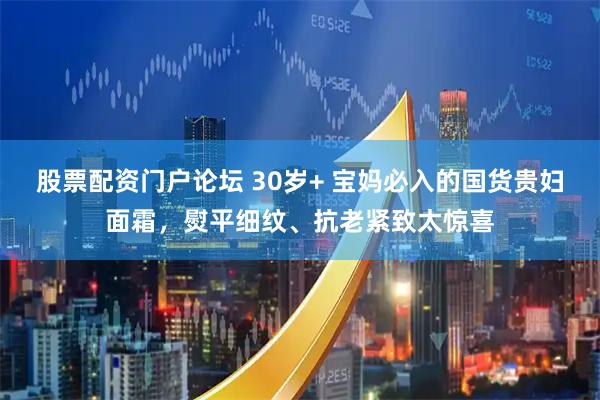 股票配资门户论坛 30岁+ 宝妈必入的国货贵妇面霜，熨平细纹、抗老紧致太惊喜