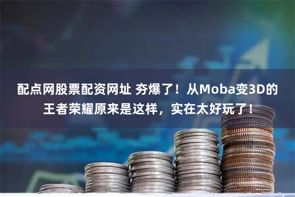 配点网股票配资网址 夯爆了！从Moba变3D的王者荣耀原来是这样，实在太好玩了！