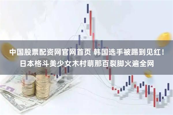 中国股票配资网官网首页 韩国选手被踢到见红！日本格斗美少女木村萌那百裂脚火遍全网