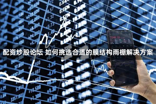 配资炒股论坛 如何挑选合适的膜结构雨棚解决方案