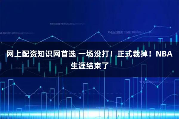 网上配资知识网首选 一场没打！正式裁掉！NBA生涯结束了