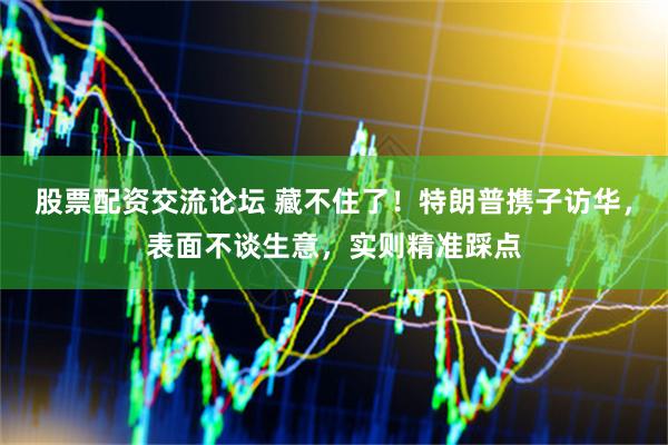 股票配资交流论坛 藏不住了！特朗普携子访华，表面不谈生意，实则精准踩点