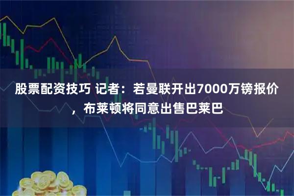 股票配资技巧 记者：若曼联开出7000万镑报价，布莱顿将同意出售巴莱巴
