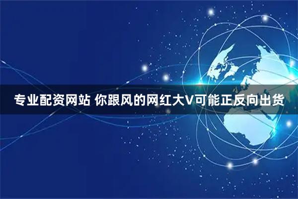 专业配资网站 你跟风的网红大V可能正反向出货
