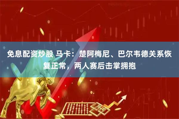 免息配资炒股 马卡：楚阿梅尼、巴尔韦德关系恢复正常，两人赛后击掌拥抱